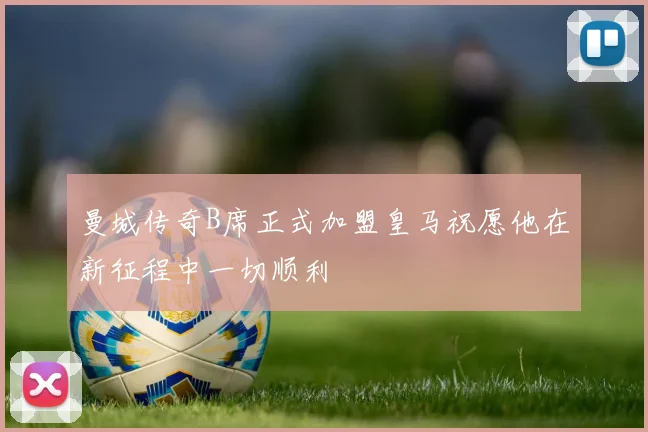 曼城传奇B席正式加盟皇马祝愿他在新征程中一切顺利