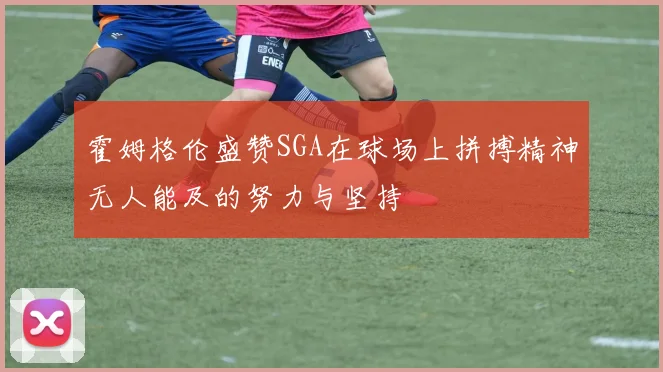 霍姆格伦盛赞SGA在球场上拼搏精神无人能及的努力与坚持