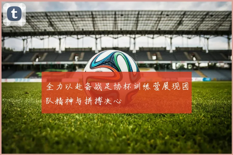 全力以赴备战足协杯训练营展现团队精神与拼搏决心