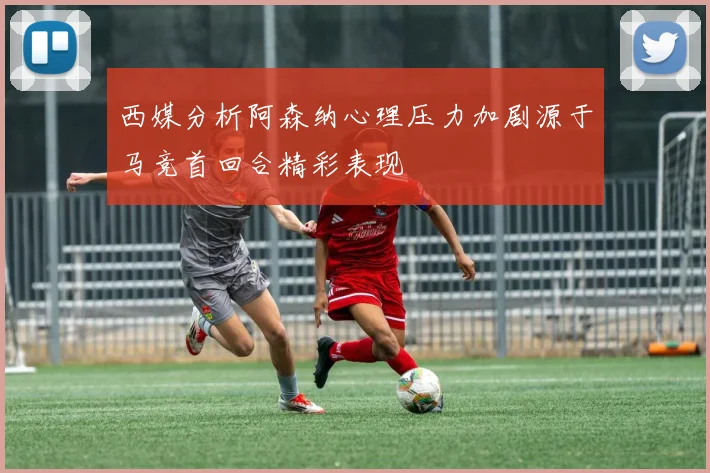 西媒分析阿森纳心理压力加剧源于马竞首回合精彩表现