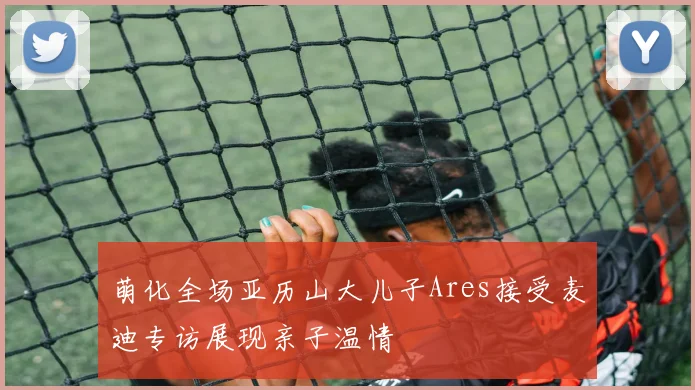 萌化全场亚历山大儿子Ares接受麦迪专访展现亲子温情