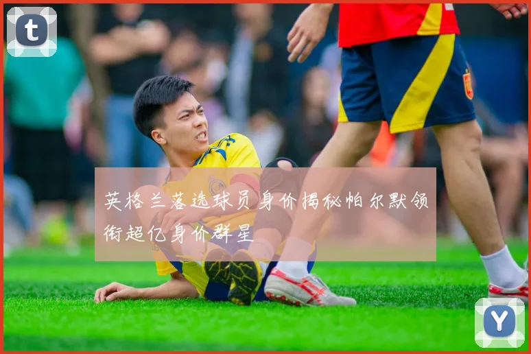 英格兰落选球员身价揭秘帕尔默领衔超亿身价群星