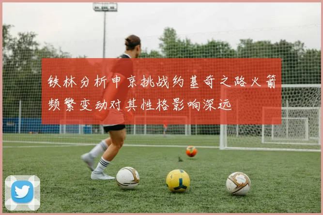 铁林分析申京挑战约基奇之路火箭频繁变动对其性格影响深远