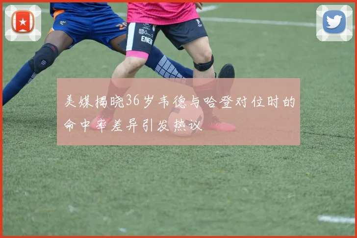 美媒揭晓36岁韦德与哈登对位时的命中率差异引发热议